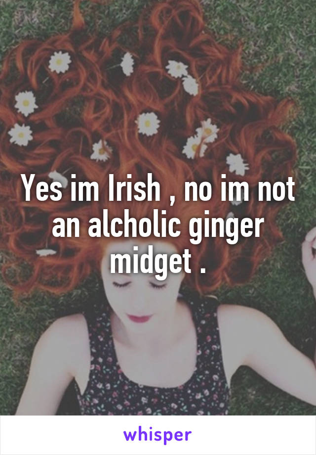 Yes im Irish , no im not an alcholic ginger midget .