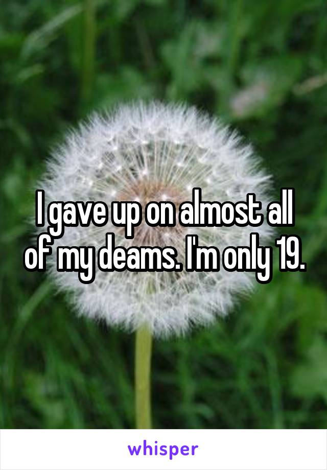 I gave up on almost all of my deams. I'm only 19.