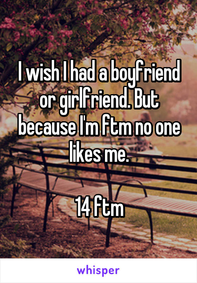 I wish I had a boyfriend or girlfriend. But because I'm ftm no one likes me.

14 ftm