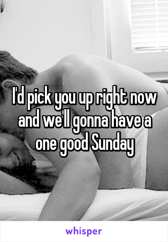 I'd pick you up right now and we'll gonna have a one good Sunday
