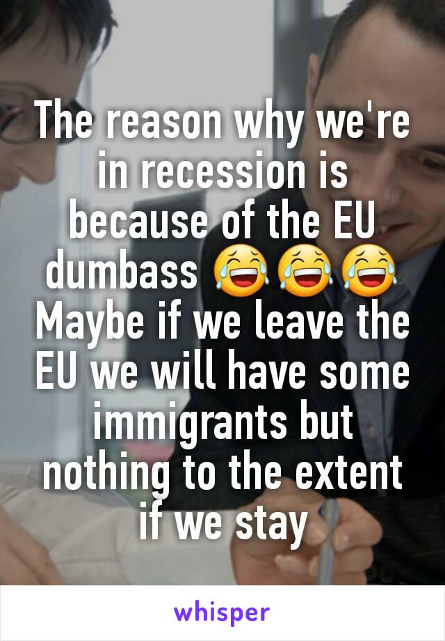 The reason why we're in recession is because of the EU dumbass 😂😂😂 Maybe if we leave the EU we will have some immigrants but nothing to the extent if we stay