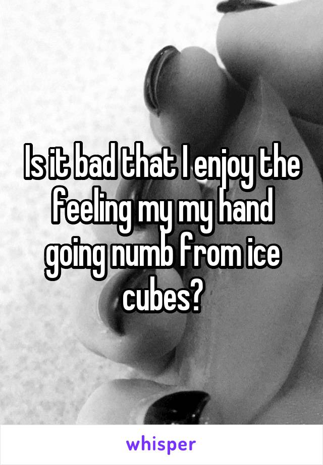 Is it bad that I enjoy the feeling my my hand going numb from ice cubes?