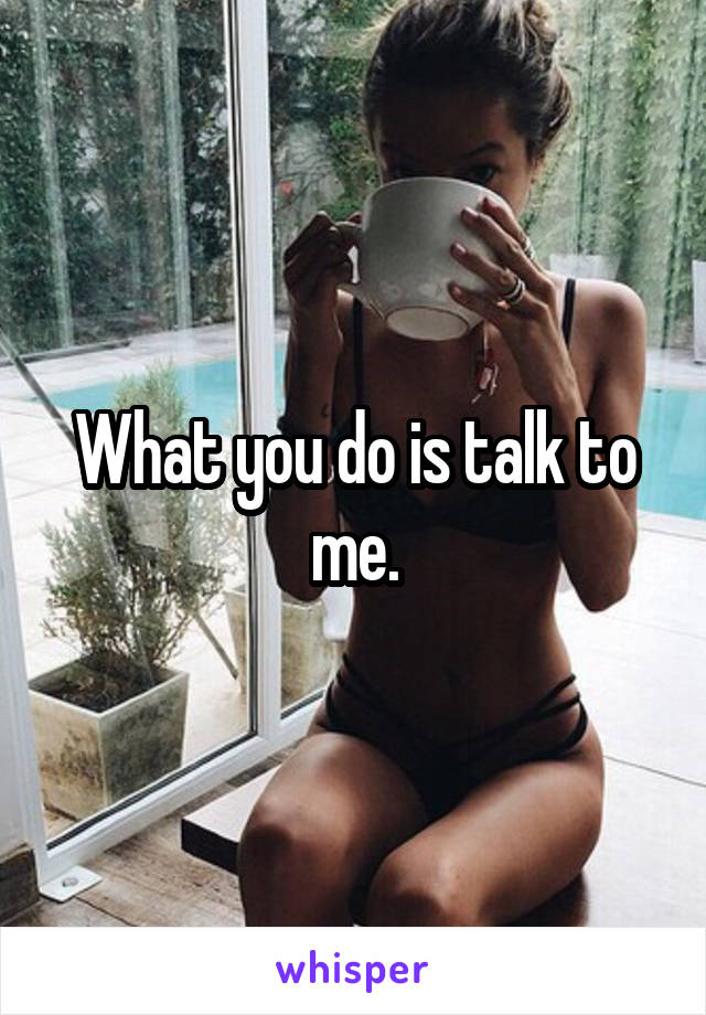 What you do is talk to me.