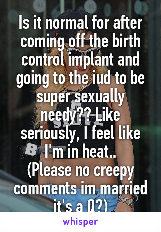 Is it normal for after coming off the birth control implant and going to the iud to be super sexually needy?? Like seriously, I feel like I'm in heat..
(Please no creepy comments im married it's a Q?)