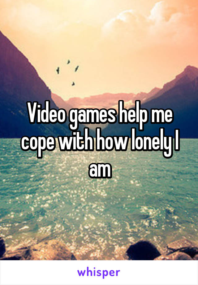 Video games help me cope with how lonely I am
