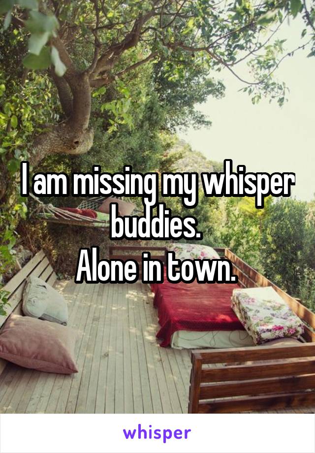 I am missing my whisper buddies. 
Alone in town. 
