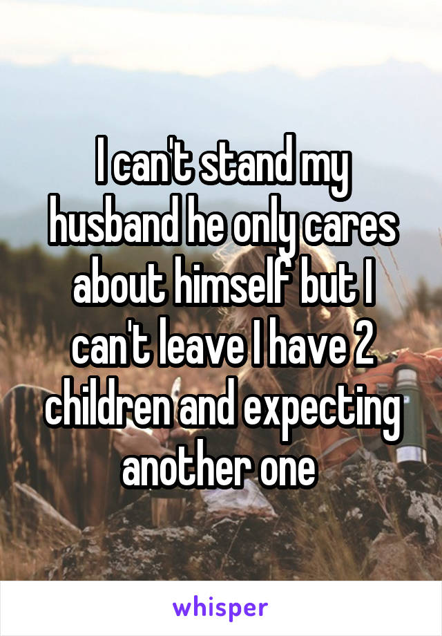 I can't stand my husband he only cares about himself but I can't leave I have 2 children and expecting another one 