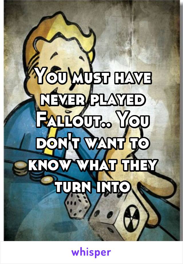 You must have never played Fallout.. You don't want to know what they turn into