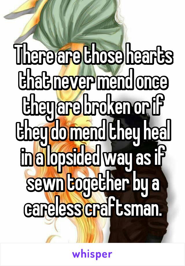 There are those hearts that never mend once they are broken or if they do mend they heal in a lopsided way as if sewn together by a careless craftsman.