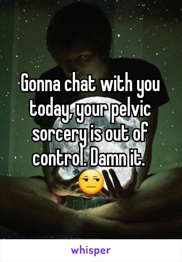 Gonna chat with you today, your pelvic sorcery is out of control. Damn it. 
😒