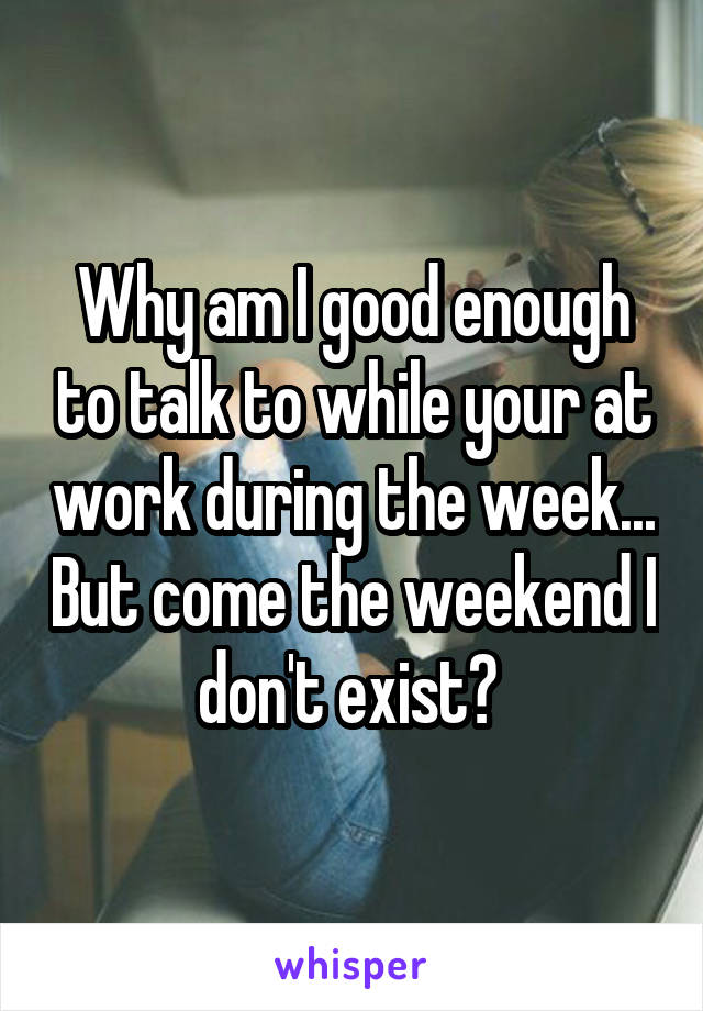 Why am I good enough to talk to while your at work during the week... But come the weekend I don't exist? 