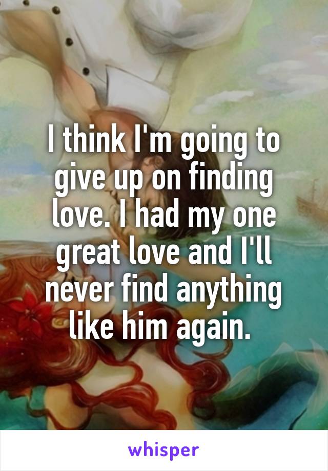 I think I'm going to give up on finding love. I had my one great love and I'll never find anything like him again. 