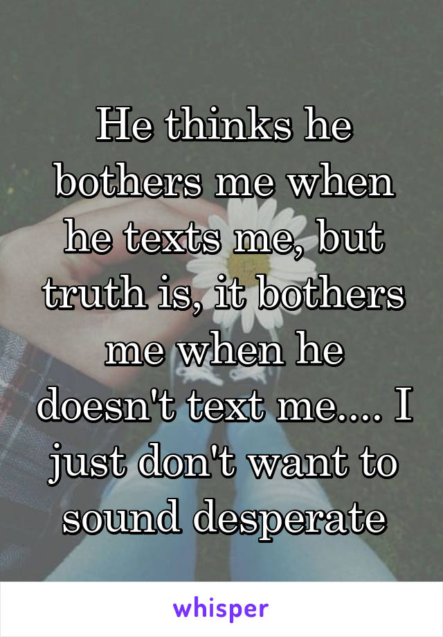 He thinks he bothers me when he texts me, but truth is, it bothers me when he doesn't text me.... I just don't want to sound desperate