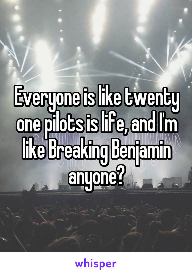 Everyone is like twenty one pilots is life, and I'm like Breaking Benjamin anyone?