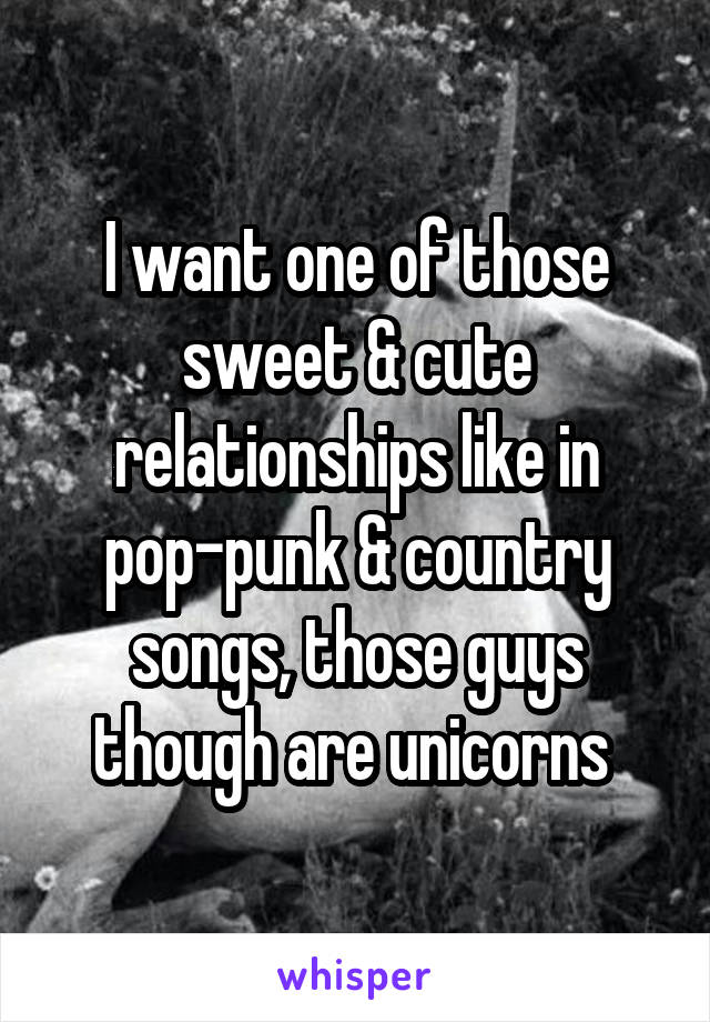 I want one of those sweet & cute relationships like in pop-punk & country songs, those guys though are unicorns 
