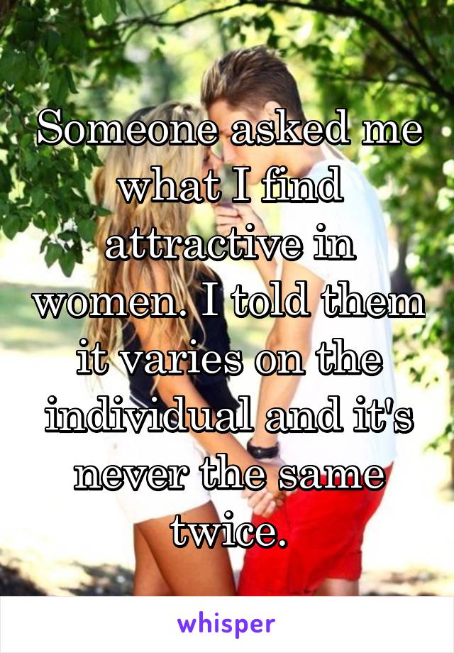 Someone asked me what I find attractive in women. I told them it varies on the individual and it's never the same twice.