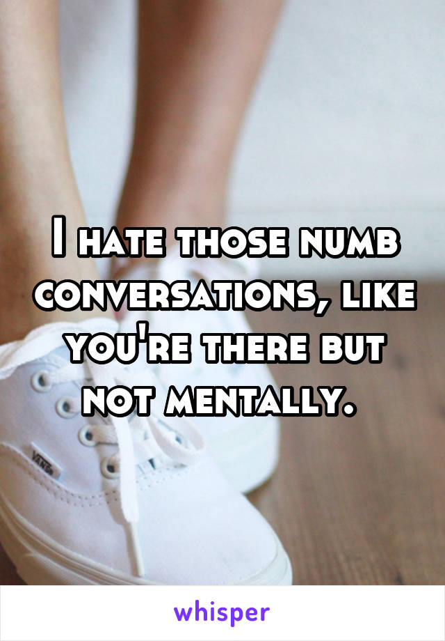 I hate those numb conversations, like you're there but not mentally. 