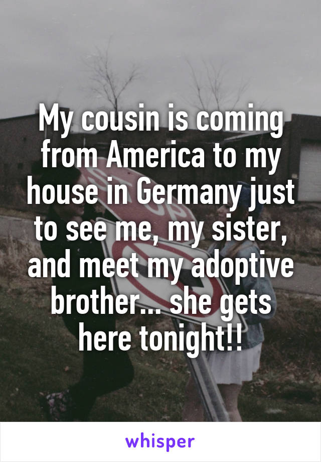 My cousin is coming from America to my house in Germany just to see me, my sister, and meet my adoptive brother... she gets here tonight!!