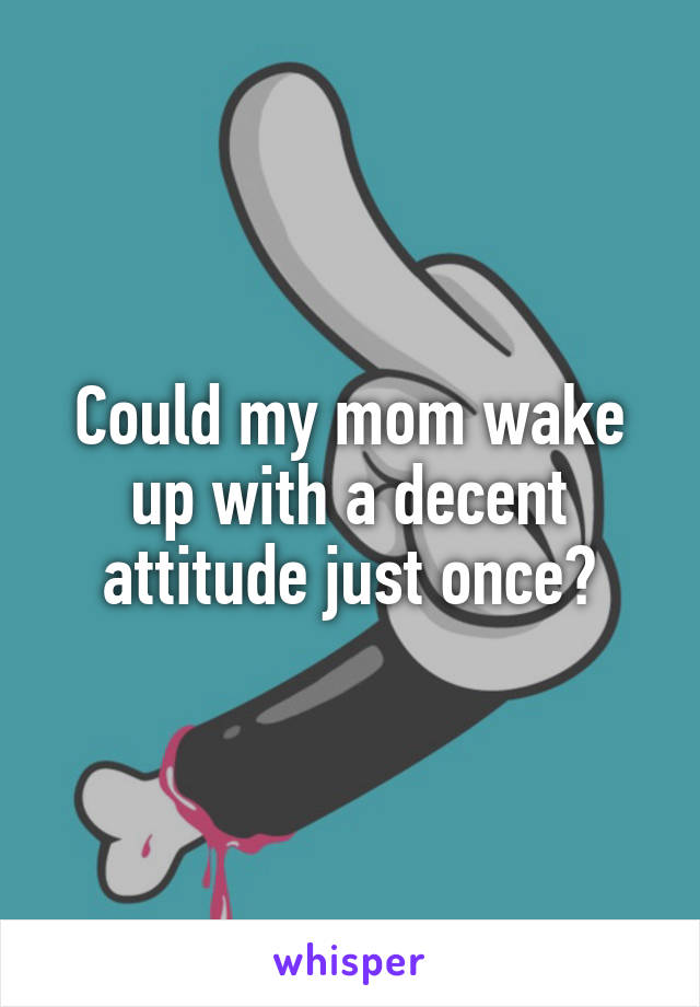 Could my mom wake up with a decent attitude just once?