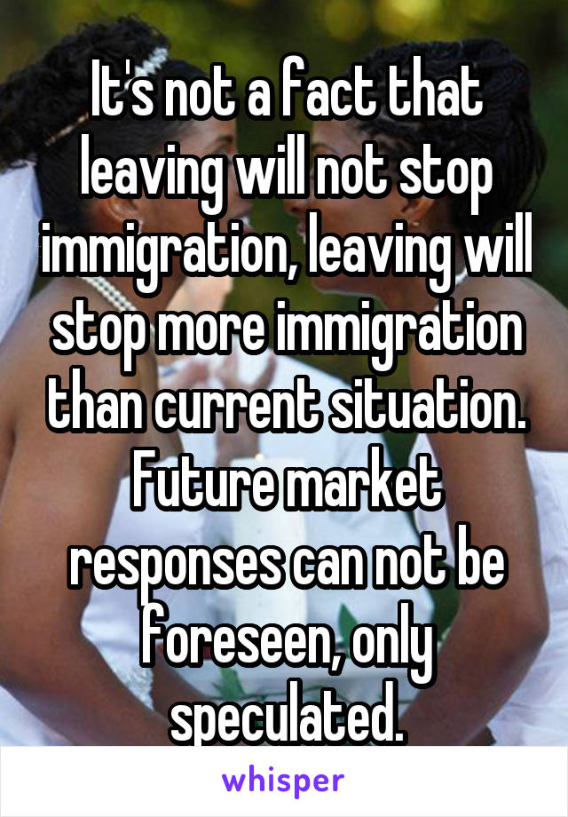 It's not a fact that leaving will not stop immigration, leaving will stop more immigration than current situation. Future market responses can not be foreseen, only speculated.