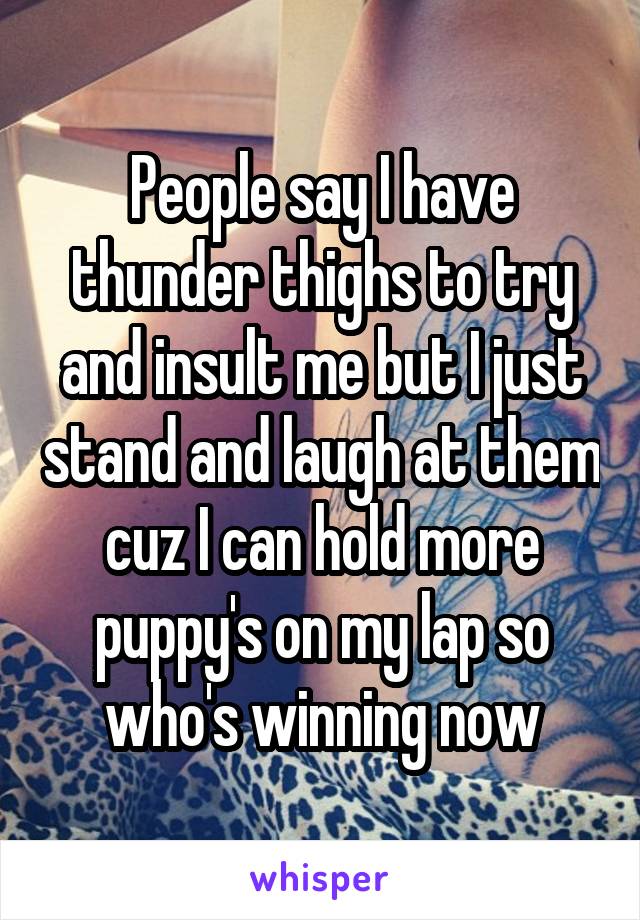 People say I have thunder thighs to try and insult me but I just stand and laugh at them cuz I can hold more puppy's on my lap so who's winning now