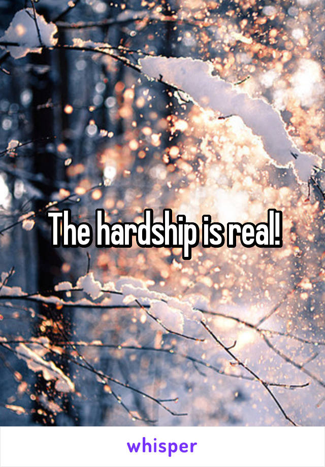 The hardship is real!