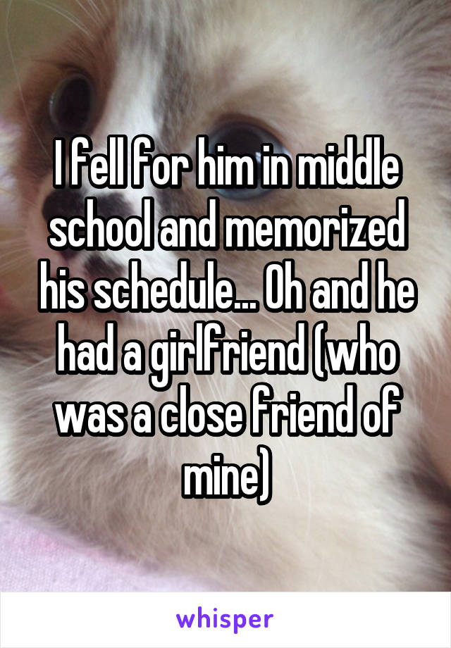 I fell for him in middle school and memorized his schedule... Oh and he had a girlfriend (who was a close friend of mine)