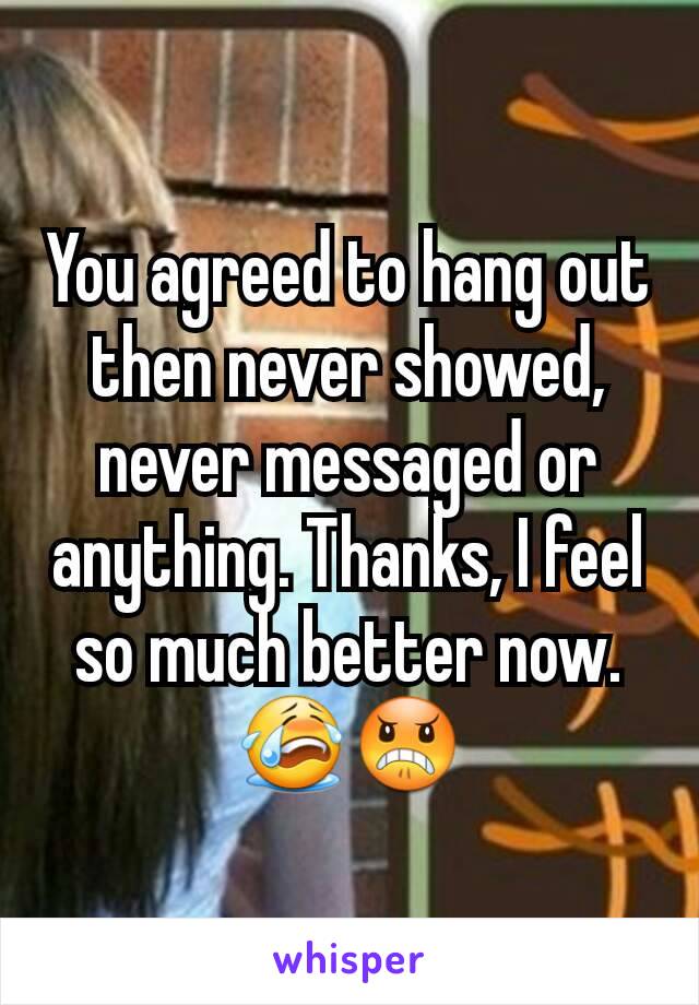 You agreed to hang out then never showed, never messaged or anything. Thanks, I feel so much better now. 😭😠