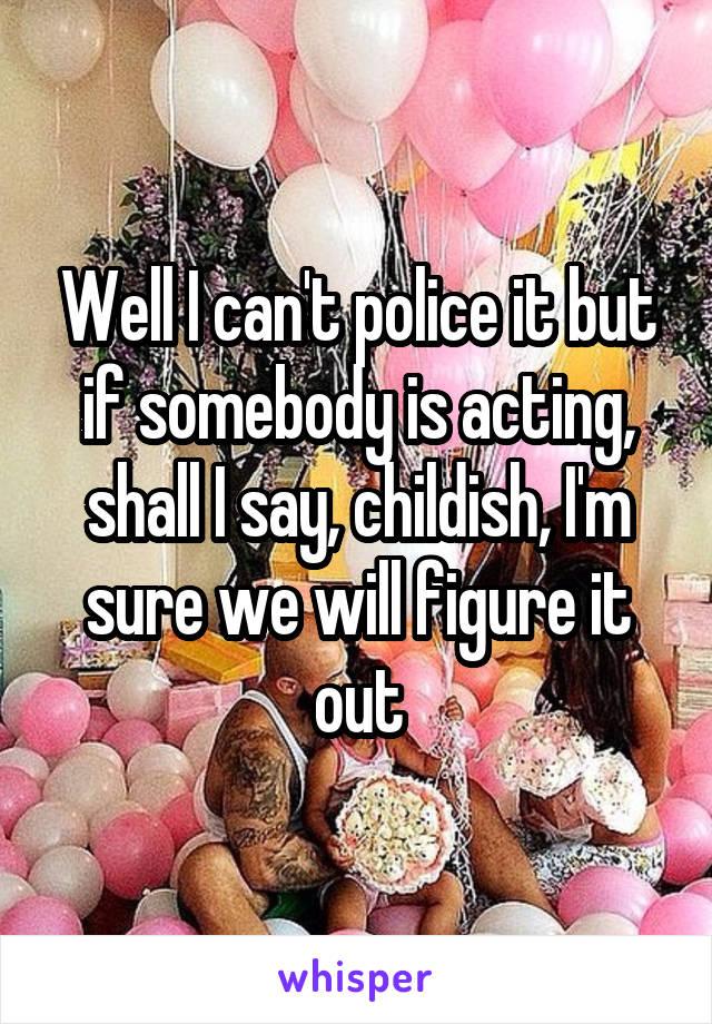 Well I can't police it but if somebody is acting, shall I say, childish, I'm sure we will figure it out