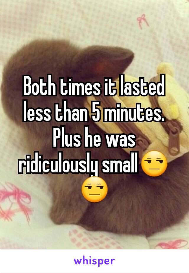 Both times it lasted less than 5 minutes. Plus he was ridiculously small😒😒