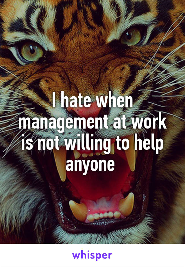 I hate when management at work is not willing to help anyone 