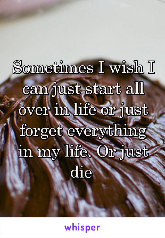 Sometimes I wish I can just start all over in life or just forget everything in my life. Or just die 
