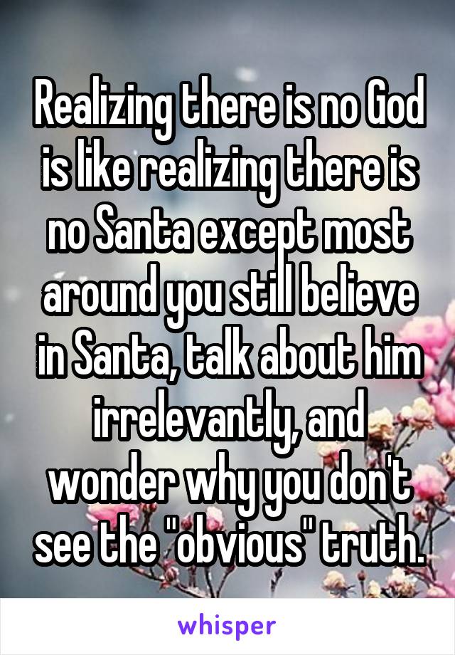 Realizing there is no God is like realizing there is no Santa except most around you still believe in Santa, talk about him irrelevantly, and wonder why you don't see the "obvious" truth.