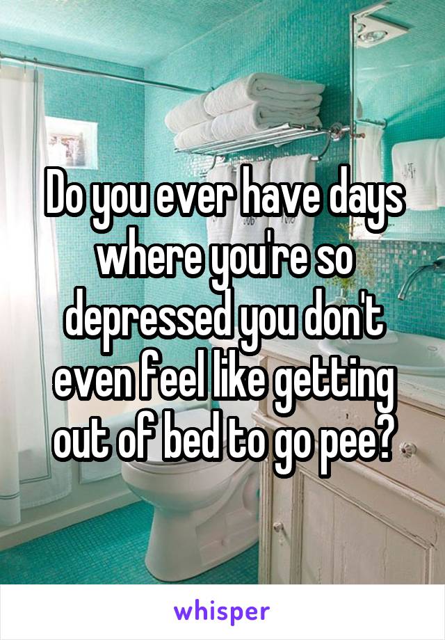 Do you ever have days where you're so depressed you don't even feel like getting out of bed to go pee?