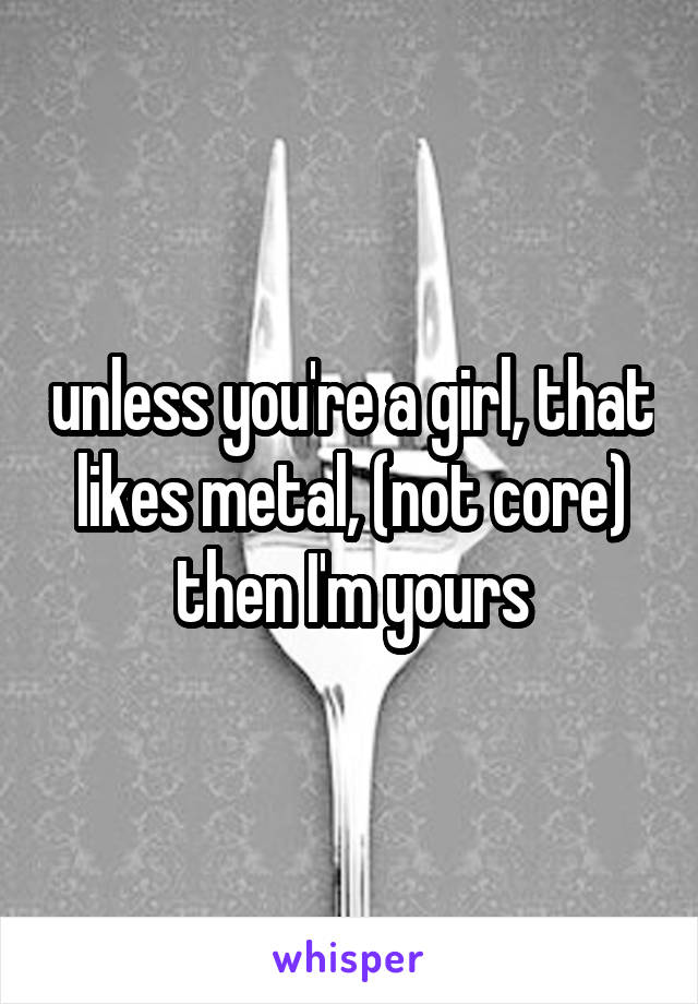 unless you're a girl, that likes metal, (not core) then I'm yours