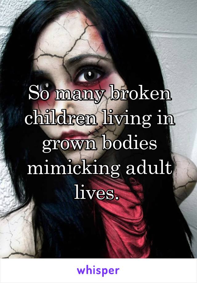 So many broken children living in grown bodies mimicking adult lives. 