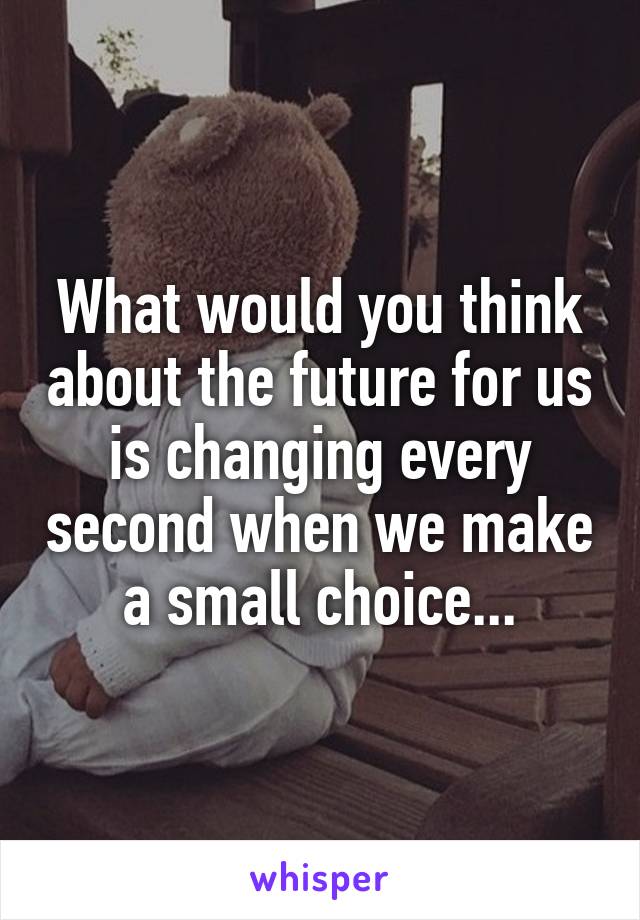 What would you think about the future for us is changing every second when we make a small choice...