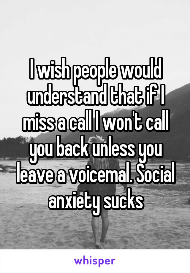 I wish people would understand that if I miss a call I won't call you back unless you leave a voicemal. Social anxiety sucks