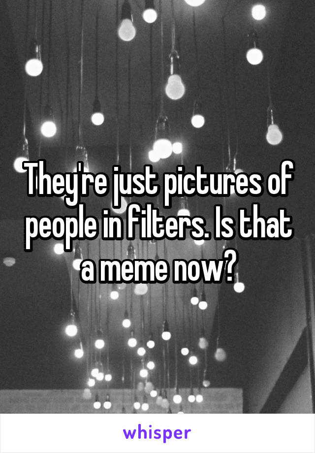 They're just pictures of people in filters. Is that a meme now?