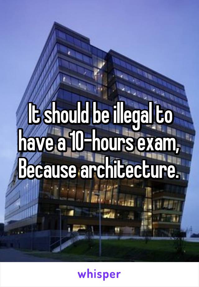 It should be illegal to have a 10-hours exam, 
Because architecture. 