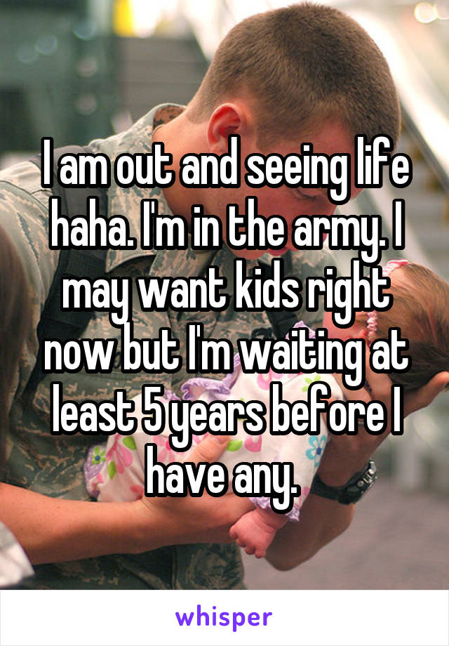 I am out and seeing life haha. I'm in the army. I may want kids right now but I'm waiting at least 5 years before I have any. 