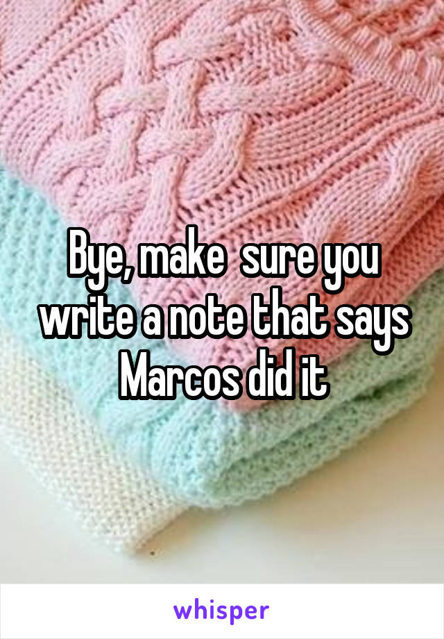 Bye, make  sure you write a note that says Marcos did it