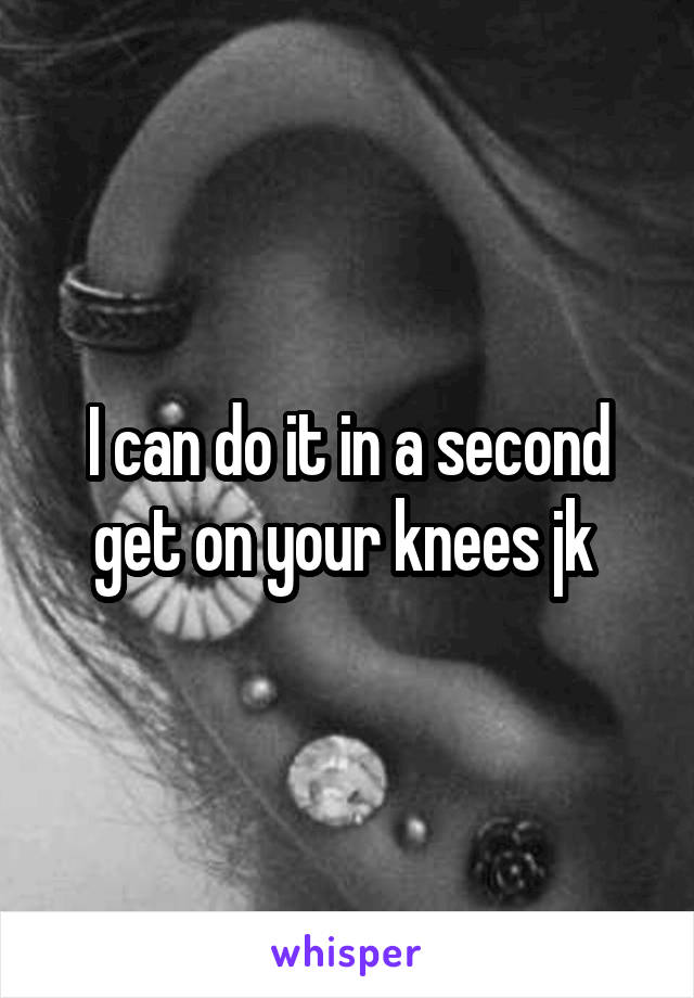 I can do it in a second get on your knees jk 