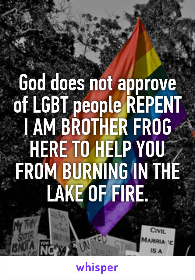 God does not approve of LGBT people REPENT I AM BROTHER FROG HERE TO HELP YOU FROM BURNING IN THE LAKE OF FIRE.