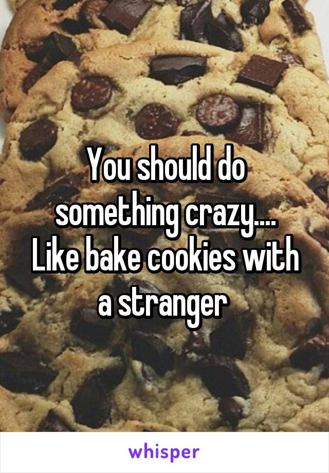 You should do something crazy....
Like bake cookies with a stranger 