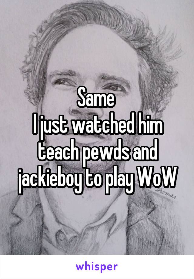 Same 
I just watched him teach pewds and jackieboy to play WoW
