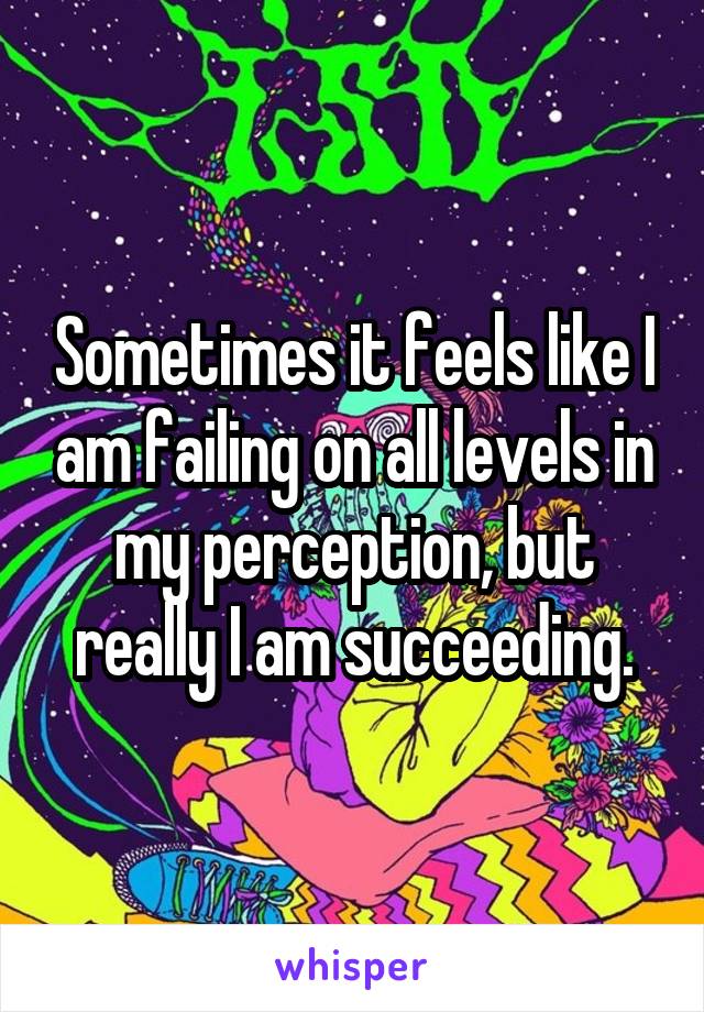 Sometimes it feels like I am failing on all levels in my perception, but really I am succeeding.