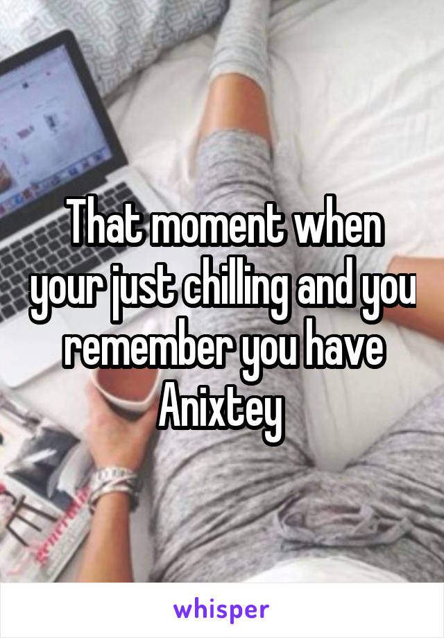 That moment when your just chilling and you remember you have Anixtey 