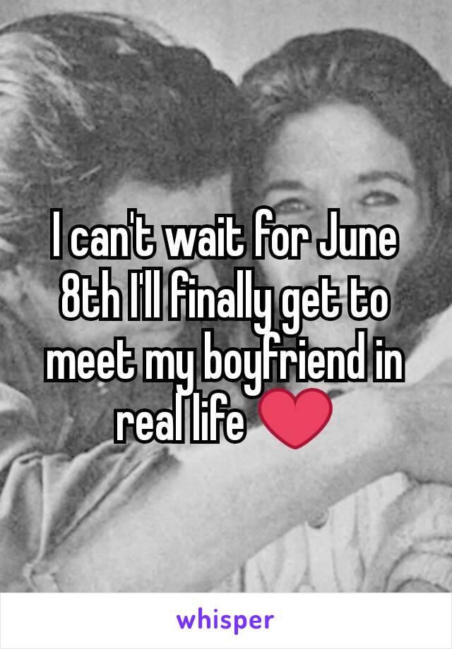 I can't wait for June 8th I'll finally get to meet my boyfriend in real life ❤