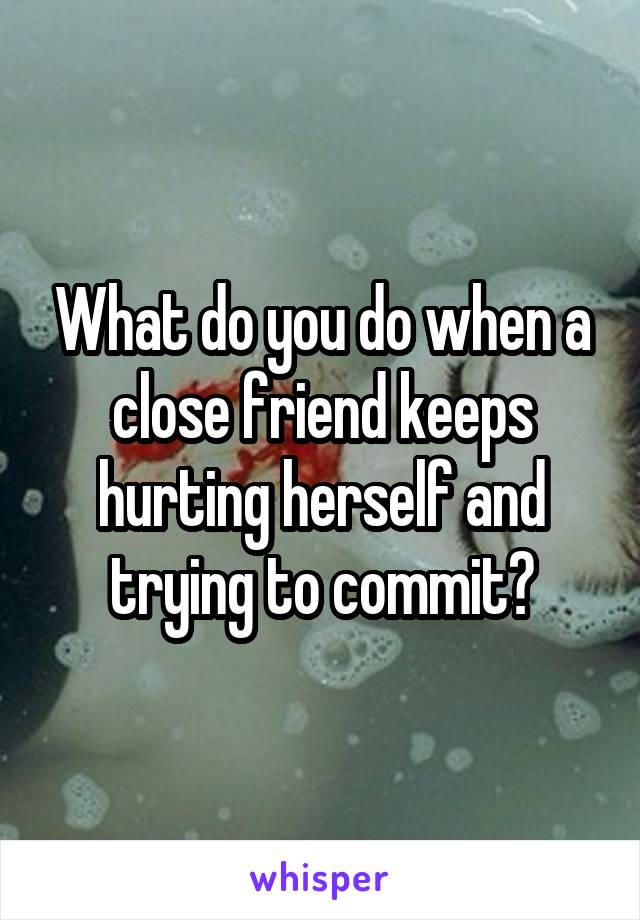 What do you do when a close friend keeps hurting herself and trying to commit?